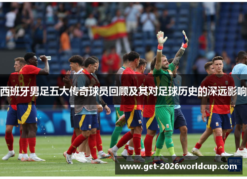 西班牙男足五大传奇球员回顾及其对足球历史的深远影响