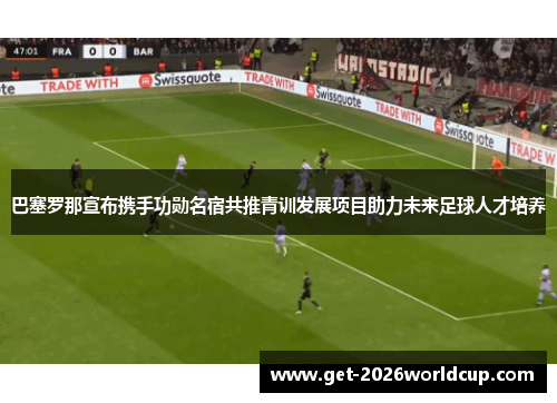 巴塞罗那宣布携手功勋名宿共推青训发展项目助力未来足球人才培养