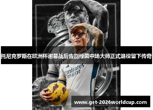 托尼克罗斯在欧洲杯谢幕战后告别绿茵中场大师正式退役留下传奇