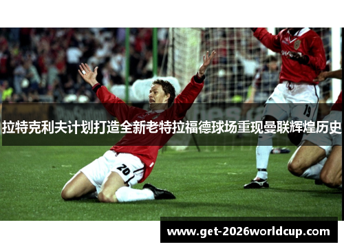 拉特克利夫计划打造全新老特拉福德球场重现曼联辉煌历史 拉特克利夫计划打造全新老特拉福德球场重现曼联辉煌历史