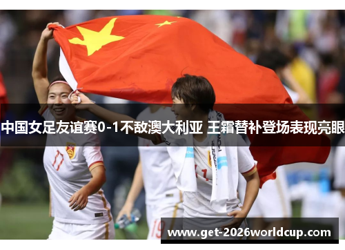 中国女足友谊赛0-1不敌澳大利亚 王霜替补登场表现亮眼