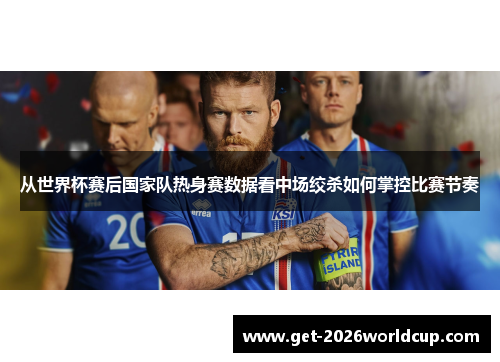 从世界杯赛后国家队热身赛数据看中场绞杀如何掌控比赛节奏 从世界杯赛后国家队热身赛数据看中场绞杀如何掌控比赛节奏