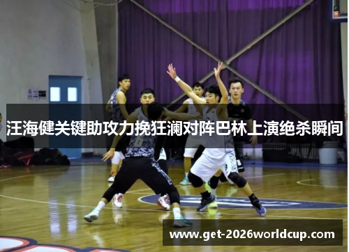汪海健关键助攻力挽狂澜对阵巴林上演绝杀瞬间